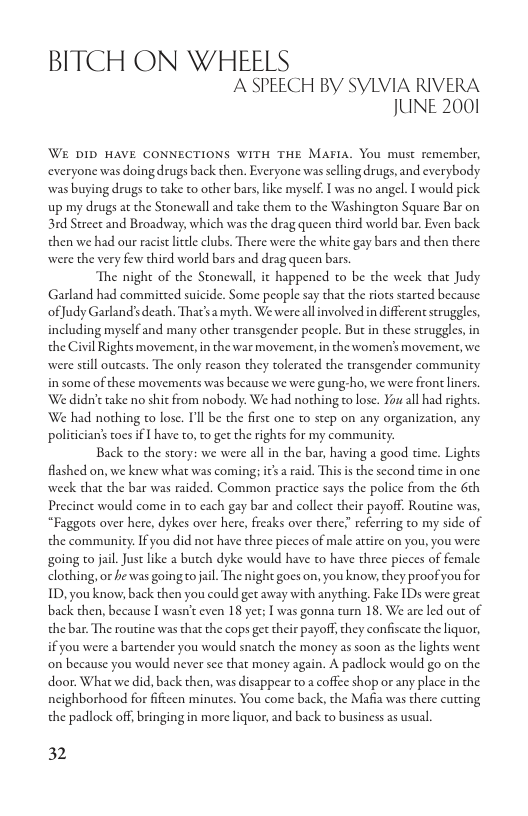 BITCH ON WHEELS A SPEECH BY SYLVIA RIVERA JUNE 2001  WE DID HAVE CONNECTIONS WITH THE MAFIA. You must remember, everyone was doing drugs back then. Everyone was selling drugs, and everybody. was buying drugs to take to other bars,like myself. I was no angel. I would pick. up my drugs at the Stonewall and take them to the Washington Square Bar on 31d Strect and Broadway, which was the drag queen third world bar. Even back then we had our racist ltel clubs. There were the white gay bars and then there were the very few third world bars and drag queen bars.  The night of the Stonewall, it happened to be the week chat Judy Garland had commitced suicide. Some people say that the riots scarted because ofJudy Garland’s death. That’sa myth. We wereallinvolved in different struggles, including myself and many other transgender people. Butin these struggles, in the Civil Rights movement, in the war movement, in the women’s movement, we were seill outcasts. The only reason they tolerated the transgender community in some of these movements was because we were gung-ho, we were front liners. We didn’t take no shit from nobody. We had nothing to lose. You all had righs We had nothing to lose. Tl be the first one to step on any organization, any. policician’s oes if I have to, to get the rights for my community.  Back to the story: we were all in the bar, having a good time. Lights fashed on, we knew what was coming; its  raid. Thisis the second time in one week that the bar was raided. Common practice says the police from the 6th Precinct would come in to cach gay bar and collect their payoff. Routine was, “Faggots over here, dykes over here, freaks over there referring to my side of the community. If you did not have three picces of male attire on you, you were going o jail.Just like a butch dyke would have to have three picces of female clothing, or he was going o jail. The night gocs on, you know, they proof you for ID, you know, back then you could get away with anything, Fake IDs were great back chen, because I wasn’t even 18 yet; [ was gonna turn 18, We are led out of the bar. The routine was that the cops get their payoff,they confiscate the liquor, if you were a bartender you would snatch the money as soon as the lights went on because you would never see that money again. A padlock would go on the door. What we did, back then, was disappear to a coffee shop o any place in the. neighborhood for fifteen minutes. You come back, the Mafia was there cutting the padlock off, bringing in more liquor, and back to business as usual.  32 